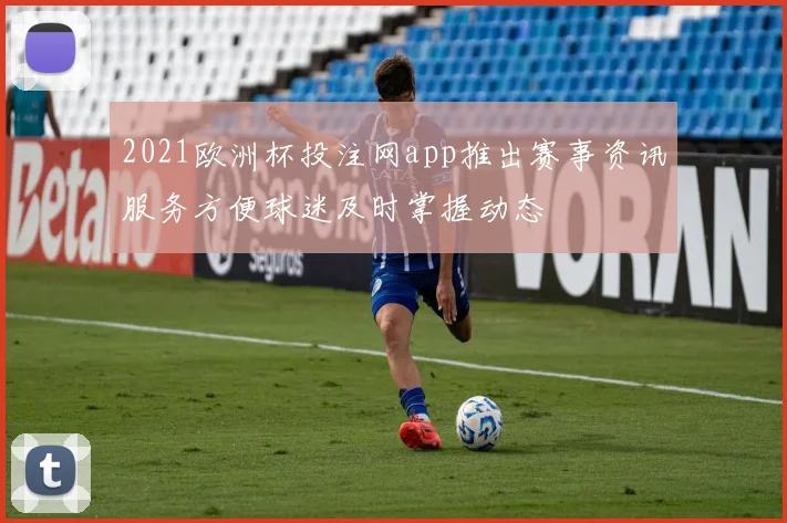 2021欧洲杯投注网app推出赛事资讯服务方便球迷及时掌握动态