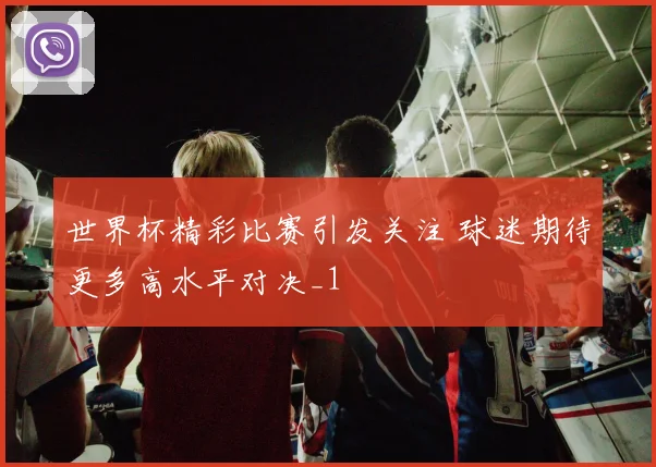 世界杯精彩比赛引发关注 球迷期待更多高水平对决_1