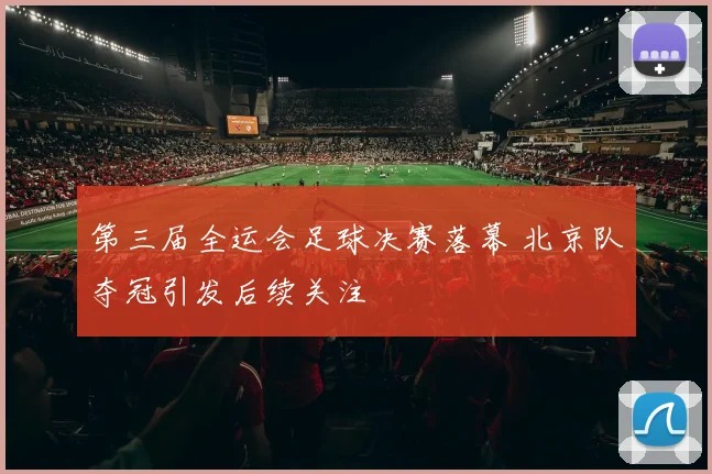 第三届全运会足球决赛落幕 北京队夺冠引发后续关注