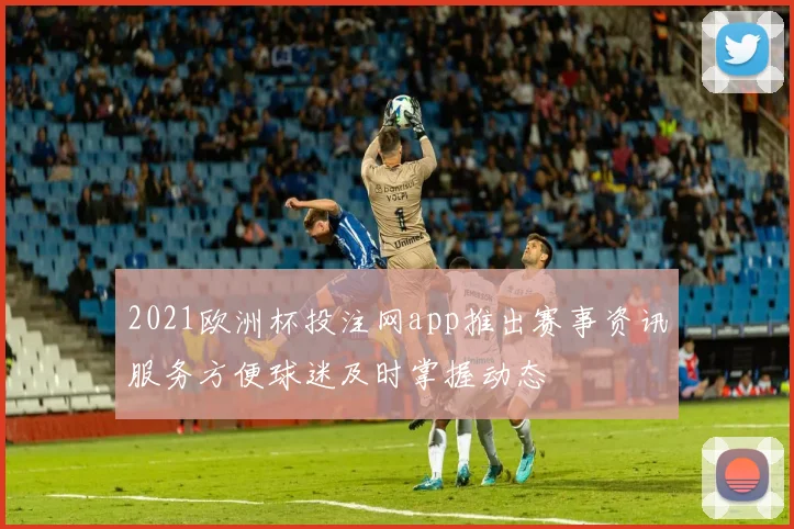 2021欧洲杯投注网app推出赛事资讯服务方便球迷及时掌握动态