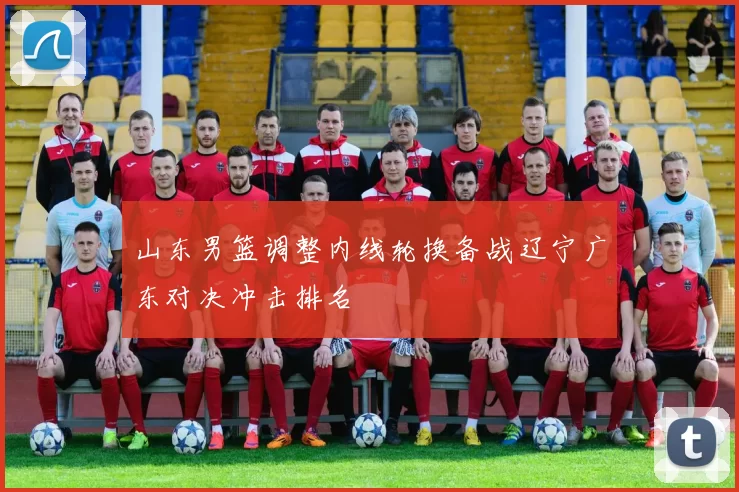 山东男篮调整内线轮换备战辽宁广东对决冲击排名