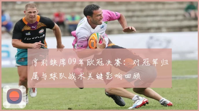 亨利缺席09年欧冠决赛：对冠军归属与球队战术关键影响回顾