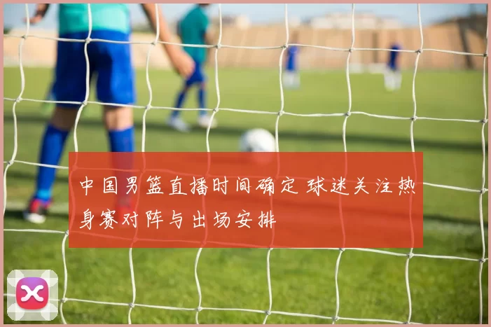 中国男篮直播时间确定 球迷关注热身赛对阵与出场安排