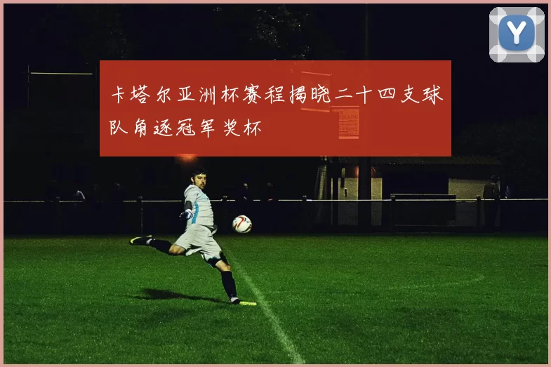 卡塔尔亚洲杯赛程揭晓二十四支球队角逐冠军奖杯