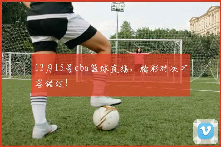 12月15号cba篮球直播,精彩对决不容错过!