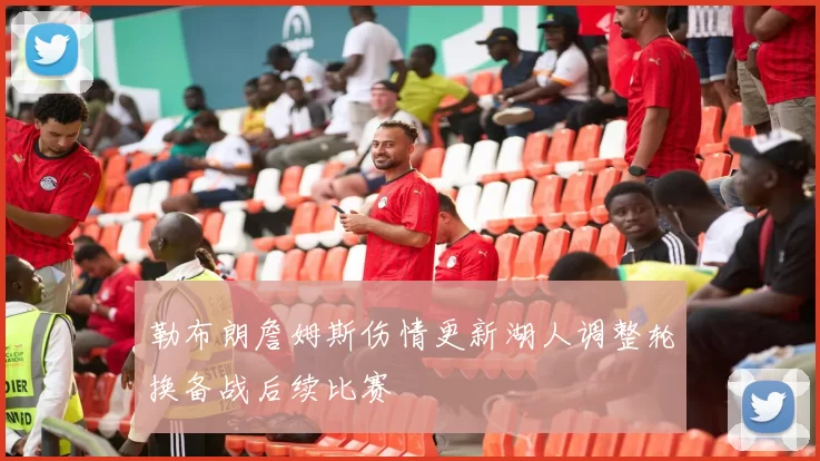 勒布朗詹姆斯伤情更新湖人调整轮换备战后续比赛