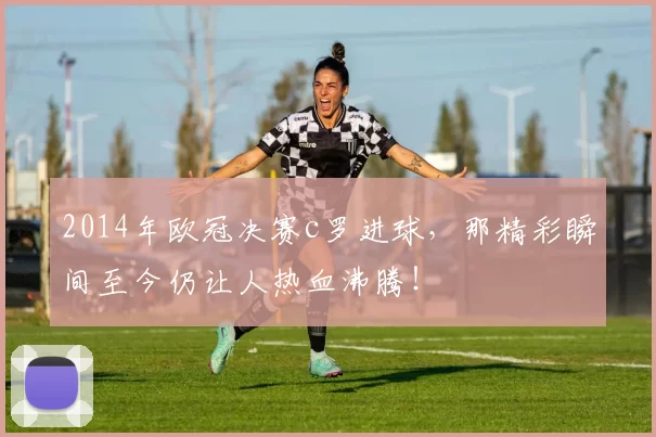 2014年欧冠决赛c罗进球,那精彩瞬间至今仍让人热血沸腾!