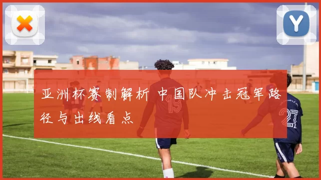 亚洲杯赛制解析 中国队冲击冠军路径与出线看点