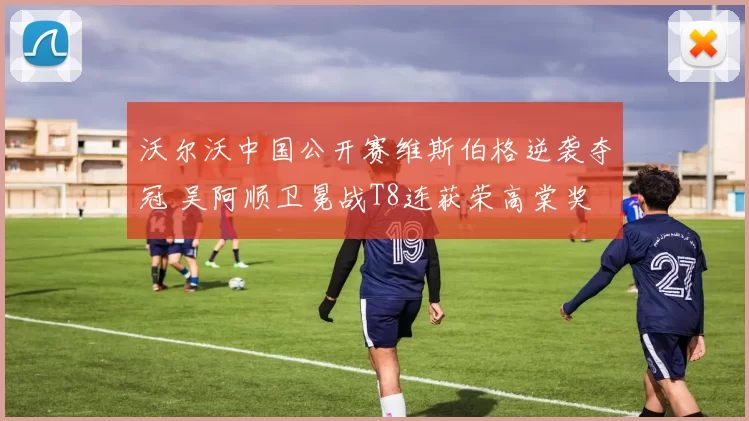 沃尔沃中国公开赛维斯伯格逆袭夺冠 吴阿顺卫冕战T8连获荣高棠奖