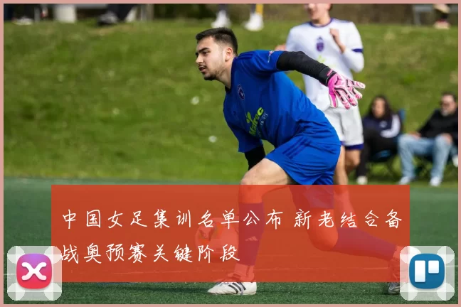 中国女足集训名单公布 新老结合备战奥预赛关键阶段
