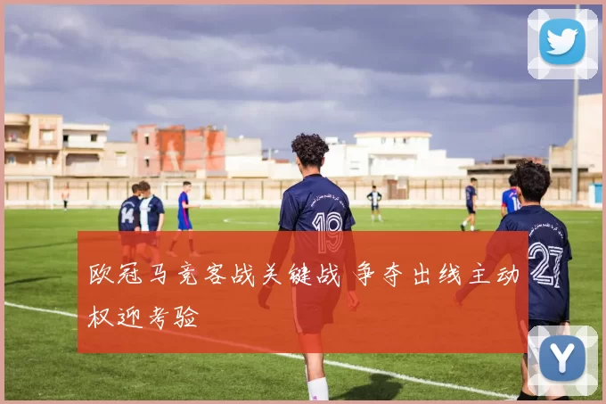 欧冠马竞客战关键战 争夺出线主动权迎考验