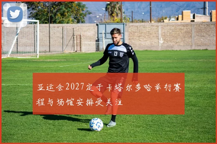 亚运会2027定于卡塔尔多哈举行赛程与场馆安排受关注