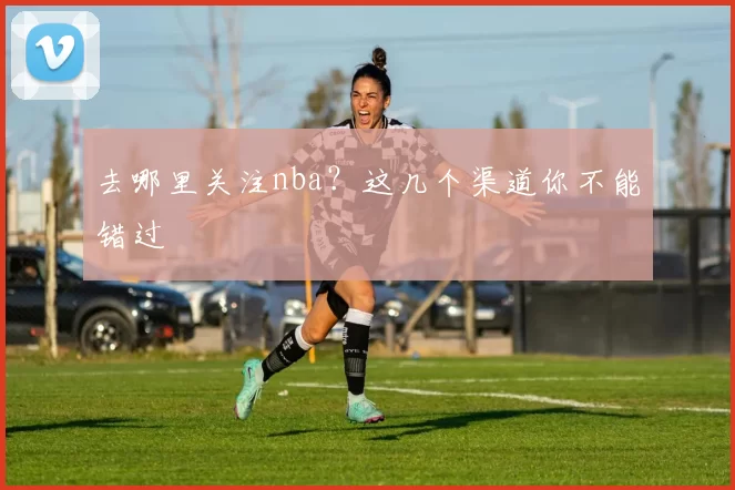 去哪里关注nba？这几个渠道你不能错过