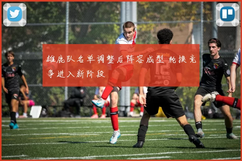 雄鹿队名单调整后阵容成型 轮换竞争进入新阶段