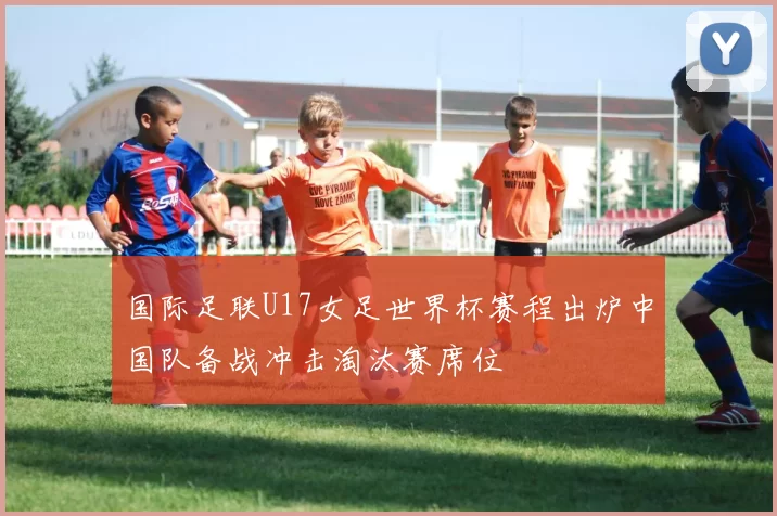 国际足联U17女足世界杯赛程出炉中国队备战冲击淘汰赛席位