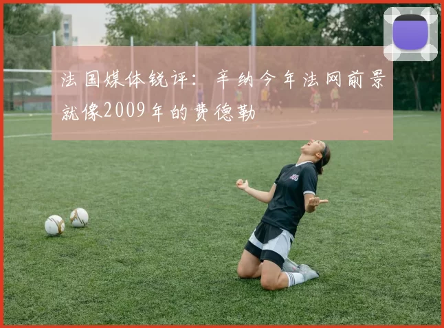 法国媒体锐评：辛纳今年法网前景就像2009年的费德勒