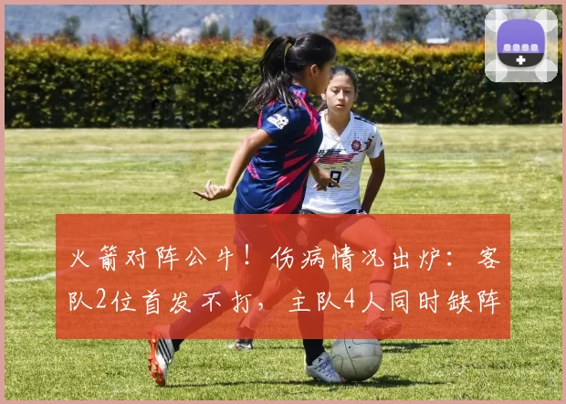 火箭对阵公牛！伤病情况出炉：客队2位首发不打，主队4人同时缺阵