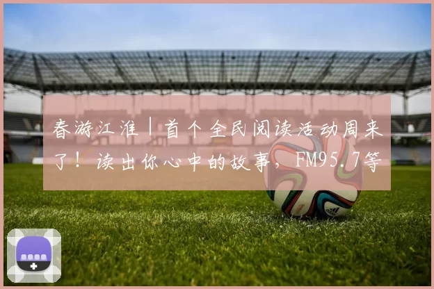 春游江淮｜首个全民阅读活动周来了！读出你心中的故事，FM95.7等你发声