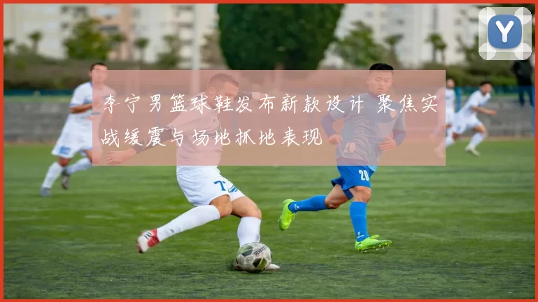 李宁男篮球鞋发布新款设计 聚焦实战缓震与场地抓地表现