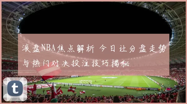 滚盘NBA焦点解析 今日让分盘走势与热门对决投注技巧揭秘