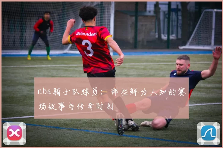 nba骑士队球员:那些鲜为人知的赛场故事与传奇时刻