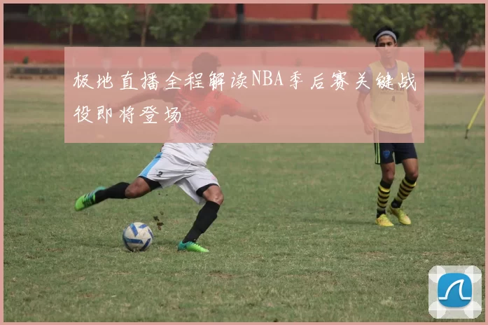 极地直播全程解读NBA季后赛关键战役即将登场