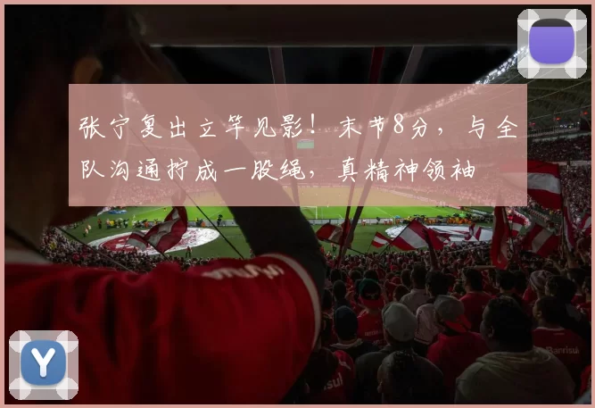 张宁复出立竿见影！末节8分，与全队沟通拧成一股绳，真精神领袖