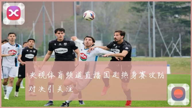 央视体育频道直播国足热身赛攻防对决引关注