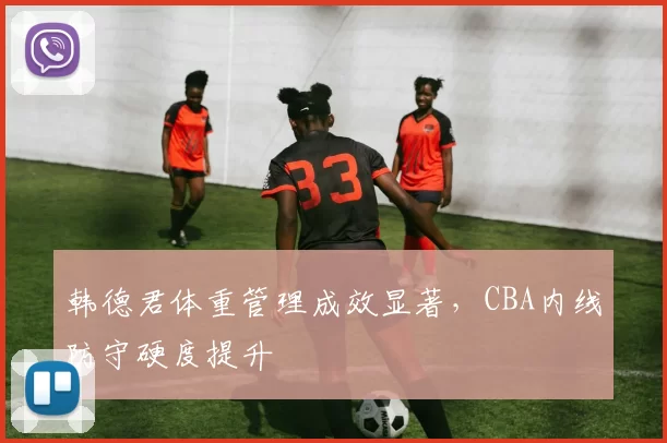 韩德君体重管理成效显著，CBA内线防守硬度提升