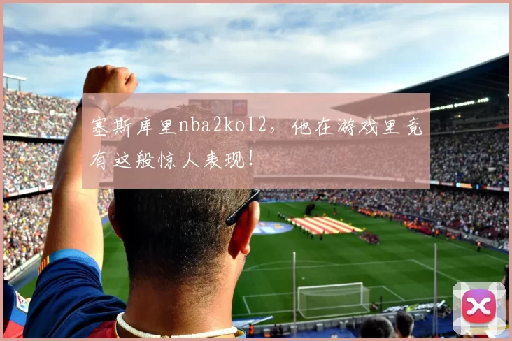 塞斯库里nba2kol2,他在游戏里竟有这般惊人表现!