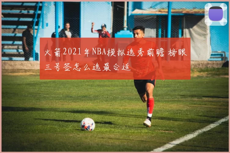 火箭2021年NBA模拟选秀前瞻 榜眼三号签怎么选最合适
