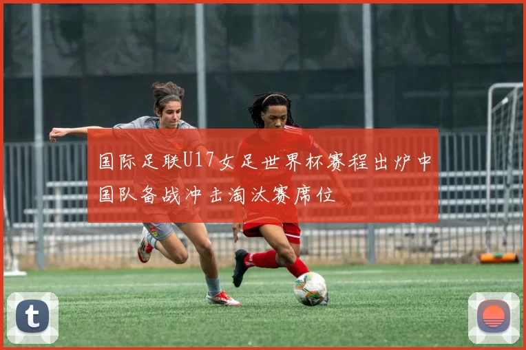 国际足联U17女足世界杯赛程出炉中国队备战冲击淘汰赛席位