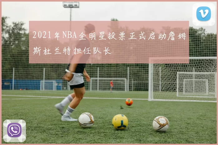 2021年NBA全明星投票正式启动詹姆斯杜兰特担任队长