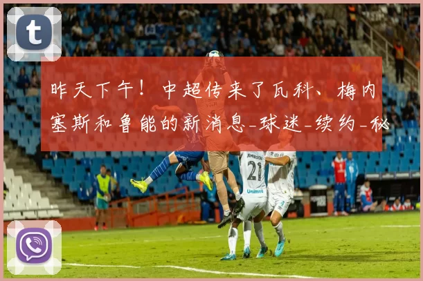 昨天下午！中超传来了瓦科、梅内塞斯和鲁能的新消息_球迷_续约_秘鲁