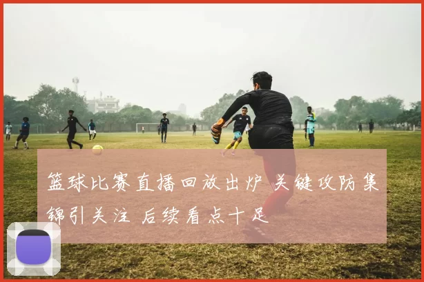 篮球比赛直播回放出炉 关键攻防集锦引关注 后续看点十足