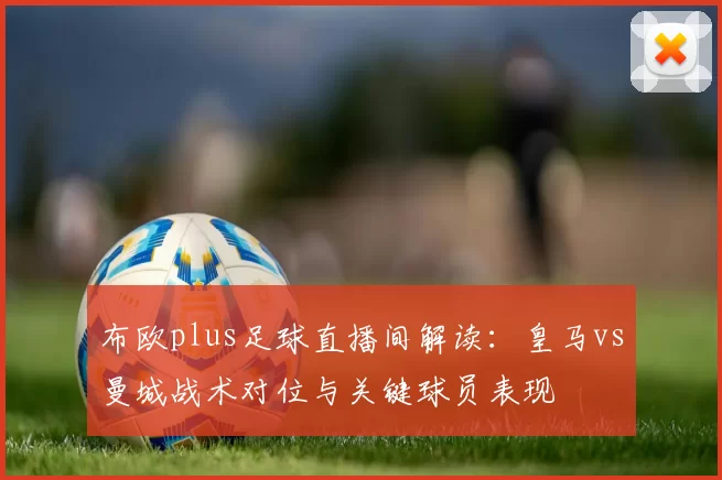 布欧plus足球直播间解读：皇马vs曼城战术对位与关键球员表现