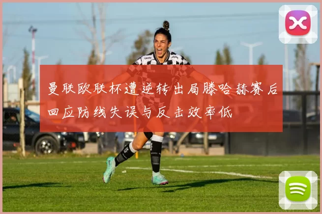 曼联欧联杯遭逆转出局滕哈赫赛后回应防线失误与反击效率低