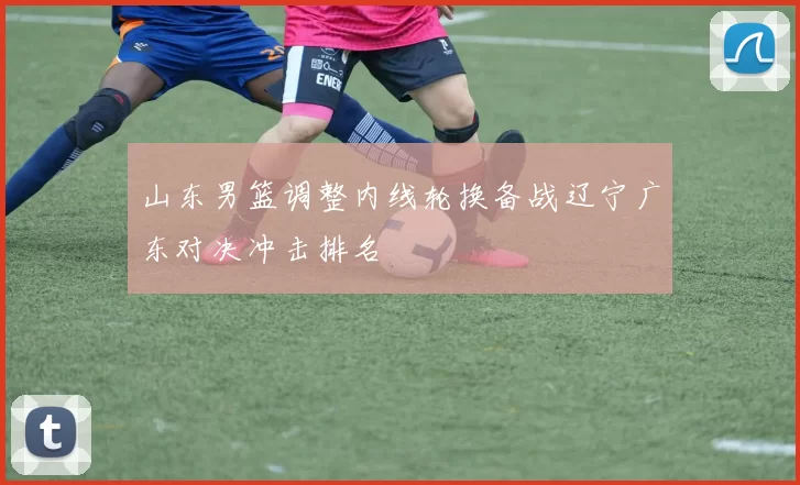 山东男篮调整内线轮换备战辽宁广东对决冲击排名