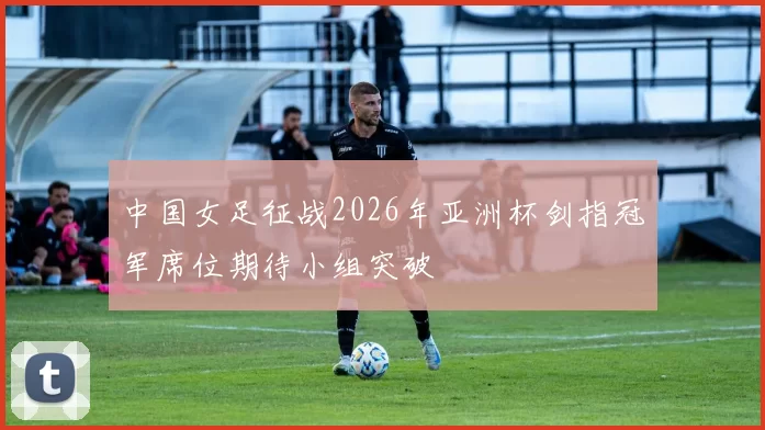 中国女足征战2026年亚洲杯剑指冠军席位期待小组突破