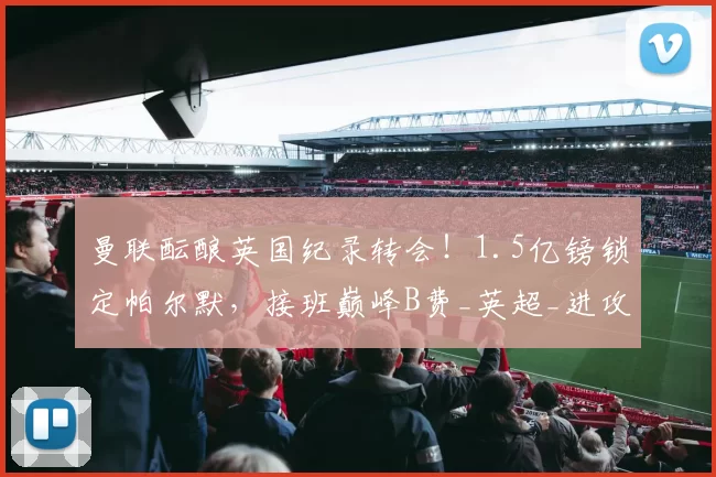 曼联酝酿英国纪录转会！1.5亿镑锁定帕尔默，接班巅峰B费_英超_进攻_中场