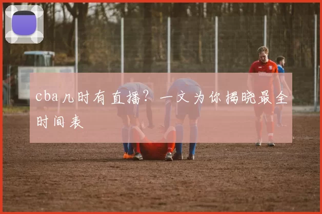 cba几时有直播？一文为你揭晓最全时间表