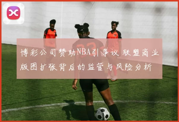 博彩公司赞助NBA引争议 联盟商业版图扩张背后的监管与风险分析