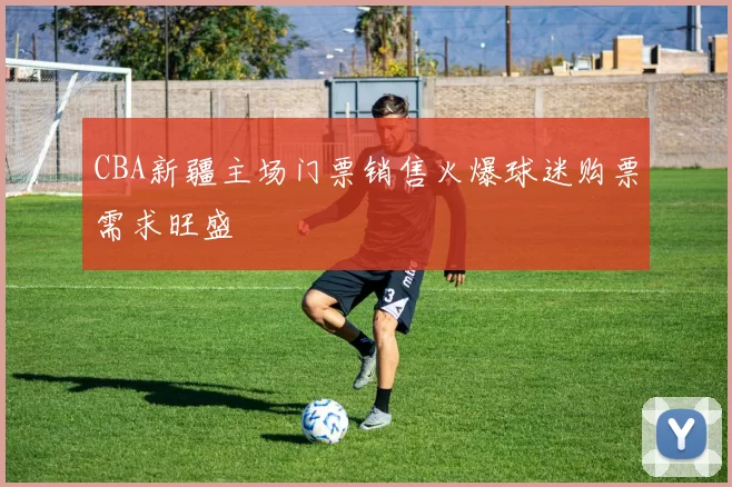 CBA新疆主场门票销售火爆球迷购票需求旺盛