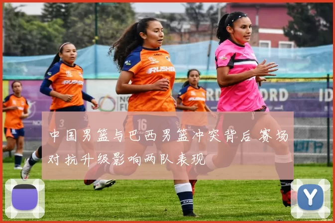 中国男篮与巴西男篮冲突背后 赛场对抗升级影响两队表现