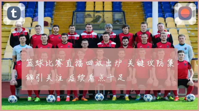 篮球比赛直播回放出炉 关键攻防集锦引关注 后续看点十足