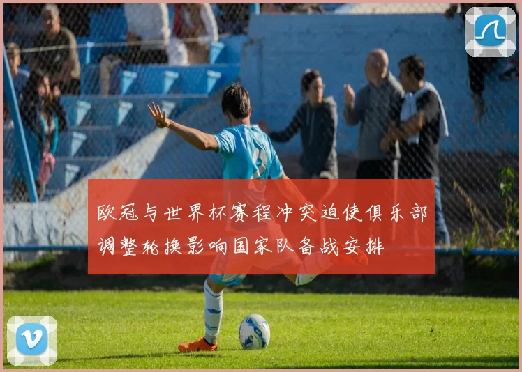 欧冠与世界杯赛程冲突迫使俱乐部调整轮换影响国家队备战安排