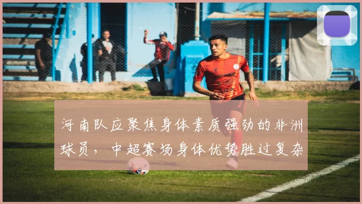 河南队应聚焦身体素质强劲的非洲球员，中超赛场身体优势胜过复杂战术_外援_能力