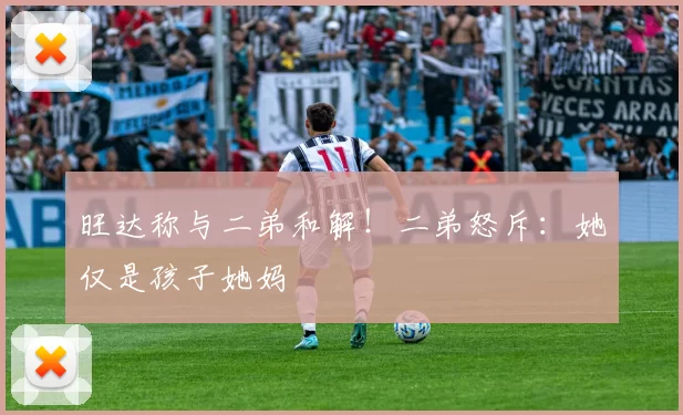 旺达称与二弟和解！二弟怒斥：她仅是孩子她妈