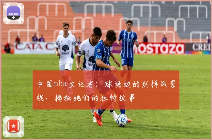 中国nba女记者：球场边的别样风景线，揭秘她们的独特故事