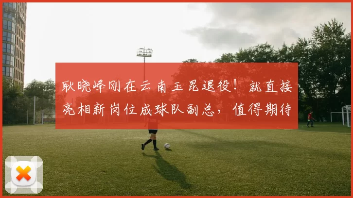 耿晓峰刚在云南玉昆退役!就直接亮相新岗位成球队副总,值得期待
